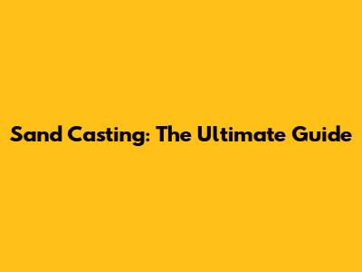 Sand Casting: The Ultimate Guide