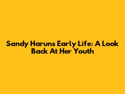 Sandy Harun's Early Life: A Look Back At Her Youth