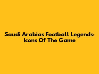 Saudi Arabia's Football Legends: Icons Of The Game