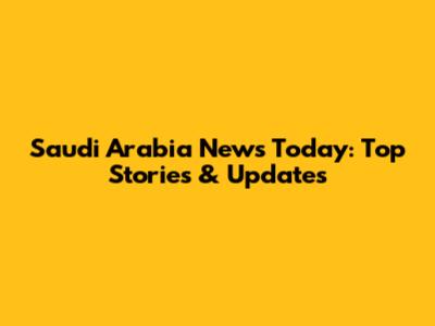 Saudi Arabia News Today: Top Stories & Updates