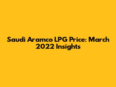 Saudi Aramco LPG Price: March 2022 Insights