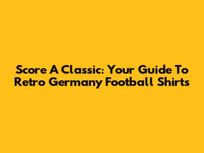 Score A Classic: Your Guide To Retro Germany Football Shirts