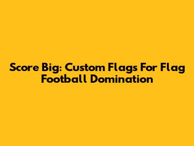 Score Big: Custom Flags For Flag Football Domination