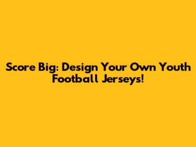 Score Big: Design Your Own Youth Football Jerseys!