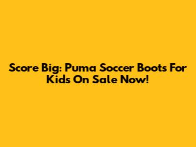 Score Big: Puma Soccer Boots For Kids On Sale Now!