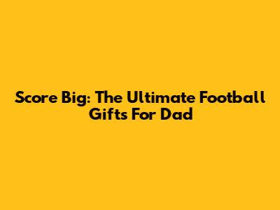 Score Big: The Ultimate Football Gifts For Dad