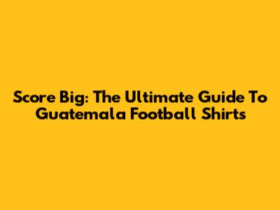 Score Big: The Ultimate Guide To Guatemala Football Shirts