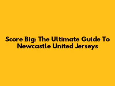 Score Big: The Ultimate Guide To Newcastle United Jerseys