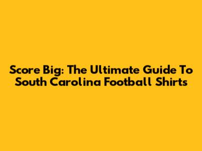 Score Big: The Ultimate Guide To South Carolina Football Shirts