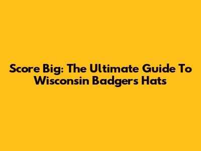 Score Big: The Ultimate Guide To Wisconsin Badgers Hats