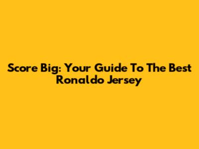 Score Big: Your Guide To The Best Ronaldo Jersey