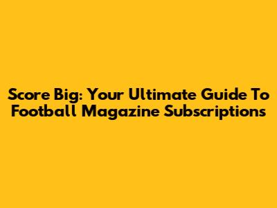 Score Big: Your Ultimate Guide To Football Magazine Subscriptions