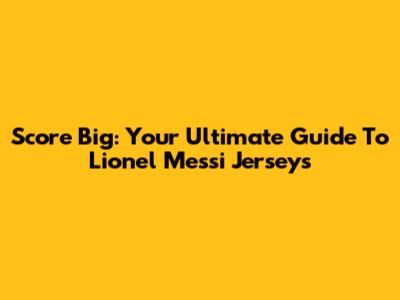 Score Big: Your Ultimate Guide To Lionel Messi Jerseys