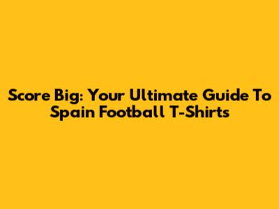 Score Big: Your Ultimate Guide To Spain Football T-Shirts