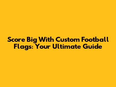 Score Big With Custom Football Flags: Your Ultimate Guide