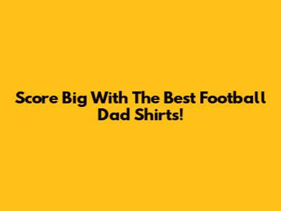 Score Big With The Best Football Dad Shirts!