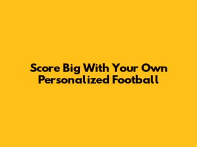 Score Big With Your Own Personalized Football