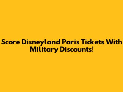 Score Disneyland Paris Tickets With Military Discounts!