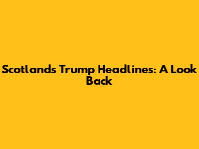 Scotland's Trump Headlines: A Look Back
