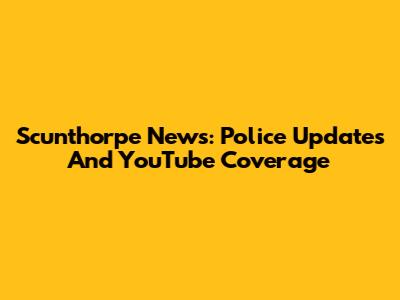 Scunthorpe News: Police Updates And YouTube Coverage