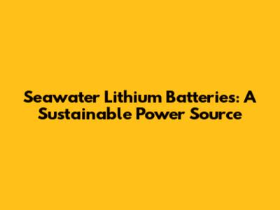 Seawater Lithium Batteries: A Sustainable Power Source