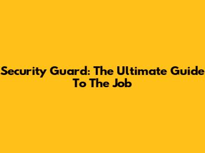 Security Guard: The Ultimate Guide To The Job