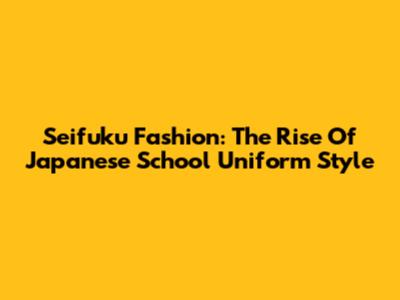Seifuku Fashion: The Rise Of Japanese School Uniform Style