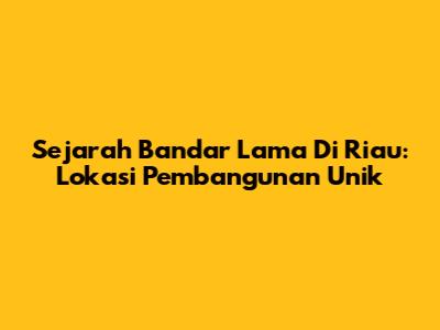Sejarah Bandar Lama Di Riau: Lokasi Pembangunan Unik