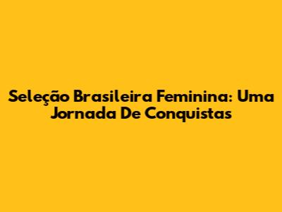 Seleção Brasileira Feminina: Uma Jornada De Conquistas