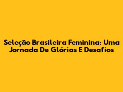 Seleção Brasileira Feminina: Uma Jornada De Glórias E Desafios