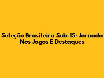 Seleção Brasileira Sub-15: Jornada Nos Jogos E Destaques