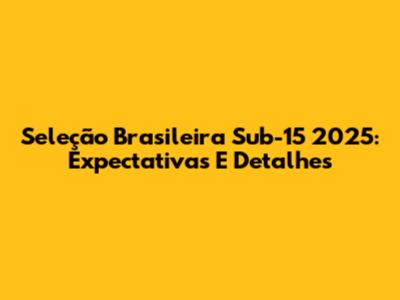 Seleção Brasileira Sub-15 2025: Expectativas E Detalhes