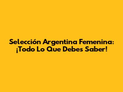 Selección Argentina Femenina: ¡Todo Lo Que Debes Saber!