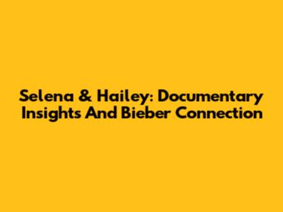 Selena & Hailey: Documentary Insights And Bieber Connection