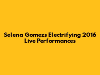 Selena Gomez's Electrifying 2016 Live Performances