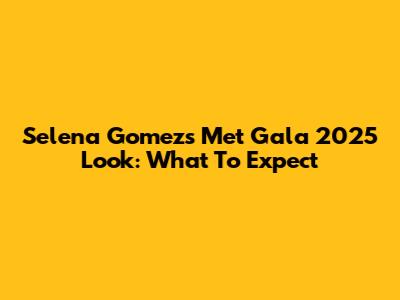 Selena Gomez's Met Gala 2025 Look: What To Expect