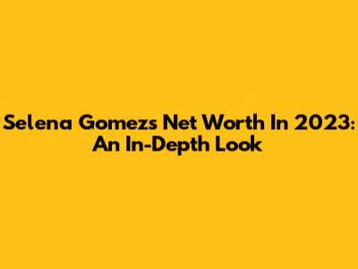 Selena Gomez's Net Worth In 2023: An In-Depth Look