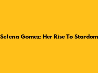 Selena Gomez: Her Rise To Stardom