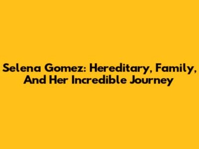 Selena Gomez: Hereditary, Family, And Her Incredible Journey