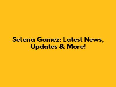 Selena Gomez: Latest News, Updates & More!