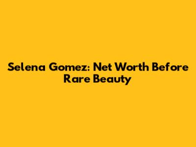 Selena Gomez: Net Worth Before Rare Beauty