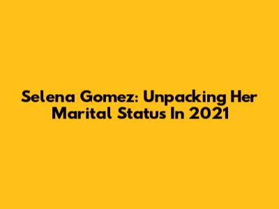 Selena Gomez: Unpacking Her Marital Status In 2021