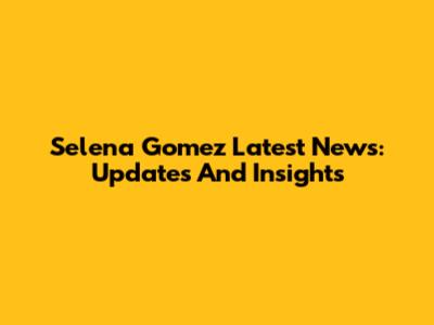 Selena Gomez Latest News: Updates And Insights