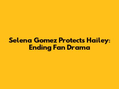 Selena Gomez Protects Hailey: Ending Fan Drama