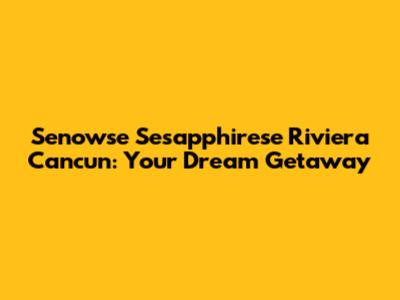 Senowse Sesapphirese Riviera Cancun: Your Dream Getaway