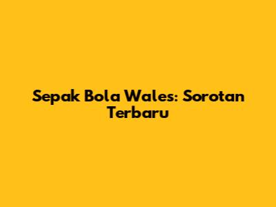 Sepak Bola Wales: Sorotan Terbaru