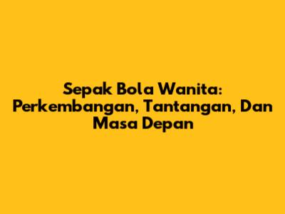 Sepak Bola Wanita: Perkembangan, Tantangan, Dan Masa Depan
