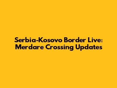 Serbia-Kosovo Border Live: Merdare Crossing Updates