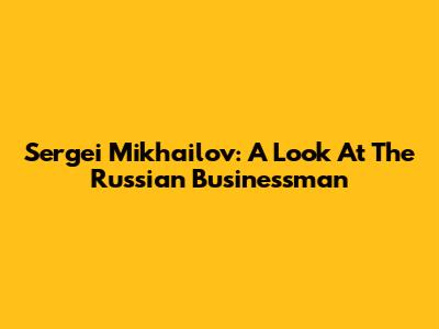 Sergei Mikhailov: A Look At The Russian Businessman