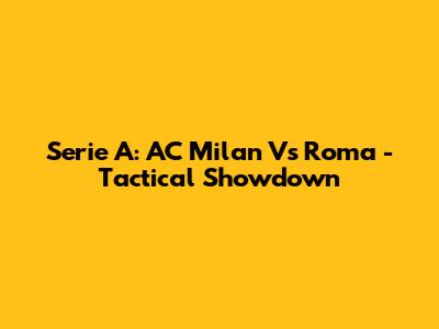 Serie A: AC Milan Vs Roma - Tactical Showdown